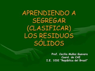 APRENDIENDO A SEGREGAR (CLASIFICAR)  LOS RESIDUOS SÓLIDOS Prof. Cecilia Muñoz Guevara Coord. de CAE I.E. 1032 “República del Brasil” 