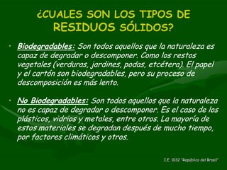 ¿CUALES SON LOS TIPOS DE  RESIDUOS  SÓLIDOS? Biodegradables:  Son todos aquellos que la naturaleza es capaz de degradar o descomponer. Como los restos vegetales (verduras, jardines, podas, etcétera). El papel y el cartón son biodegradables, pero su proceso de descomposición es más lento. No Biodegradables:  Son todos aquellos que la naturaleza no es capaz de degradar o descomponer. Es el caso de los plásticos, vidrios y metales, entre otros. La mayoría de estos materiales se degradan después de mucho tiempo, por factores climáticos y otros. I.E. 1032 “República del Brasil” 
