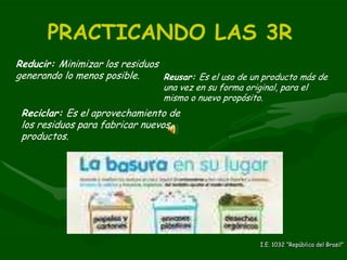 PRACTICANDO LAS 3R Reducir:  Minimizar los residuos generando lo menos posible. Reusar:  Es el uso de un producto más de una vez en su forma original, para el mismo o nuevo propósito. Reciclar:  Es el aprovechamiento de los residuos para fabricar nuevos productos. I.E. 1032 “República del Brasil” 
