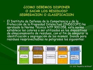 ¿ COMO DEBEMOS DISPONER  O SACAR LOS RESIDUOS?  SEGREGACION O CLASIFICACION El Instituto de Defensa de la Competencia y de la Protección de la Propiedad Intelectual (INDECOPI) ha aprobado la Norma Técnica NTP 900.058, esta norma establece los colores a ser utilizados en los dispositivos de almacenamiento de residuos, con el fin de asegurar la identificación y segregación de los mismos. Siendo para residuos reaprovechables no peligrosos los siguientes: I.E. 1032 “República del Brasil” 