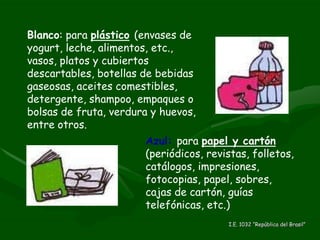 Blanco : para  plástico   (envases de yogurt, leche, alimentos, etc., vasos, platos y cubiertos descartables, botellas de bebidas gaseosas, aceites comestibles, detergente, shampoo, empaques o bolsas de fruta, verdura y huevos, entre otros. Azul:   para  papel y cartón   (periódicos, revistas, folletos, catálogos, impresiones, fotocopias, papel, sobres, cajas de cartón, guías telefónicas, etc.) I.E. 1032 “República del Brasil” 