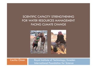 SCIENTIFIC CAPACITY STRENGTHENING
         FOR WATER RESOURCES MANAGEMENT
              FACING CLIMATE CHANGE




Cecilia Öman    Royal Institute of Technology, Sweden
                International Foundation for Science
 