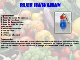 Blue Hawaiian
Ingredientes:
2 doses de sumo de abacaxi
1 dose de rum leve
1 dose de Curaçao blue
1 dose de leite de coco
gelo picado
1 pedaço de abacaxi
1 tira de coco
1 cereja
2 folhas de abacaxi

Preparação:
Coloque o sumo de abacaxi, o rum, o leite de coco e o Curaçao juntamente com
o gelo picado no liquidificador e bata bem. Despeje-o no copo e guarneça com o
pedaço de abacaxi e a tira de coco, a cereja e as folhinhas. Sirva com um
canudo.
 