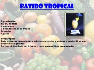 Batido Tropical

Ingredientes:
1/2 Lt. de leite
4 morangos
2 bocados de coco fresco
Groselha
Açúcar

Preparação:
Bata as frutas com o leite, e adicione groselha e açúcar a gosto. Sirva em
copos muito gelados.
Se tiver dificuldade em triturar o coco pode utilizar coco ralado.
 