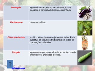 Beringela        legume/fruto de pele roxa e brilhante, forma
                    alongada e comestível depois de cozinhado.




  Cardamomo         planta aromática.




Chouriço de soja    enchido feito á base de soja e especiarias. Pode
                    substituir os chouriços tradicionais em todas as
                    preparações culinárias.



    Curgete         legume de aspecto semelhante ao pepino, usado
                    em guisados, grelhados e sopas.




   PRÓXIMA PÁGINA
 
