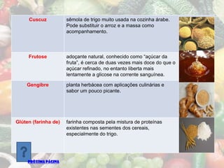 Cuscuz           sêmola de trigo muito usada na cozinha árabe.
                      Pode substituir o arroz e a massa como
                      acompanhamento.




     Frutose          adoçante natural, conhecido como “açúcar da
                      fruta”, é cerca de duas vezes mais doce do que o
                      açúcar refinado, no entanto liberta mais
                      lentamente a glicose na corrente sanguínea.

    Gengibre          planta herbácea com aplicações culinárias e
                      sabor um pouco picante.




Glúten (farinha de)   farinha composta pela mistura de proteínas
                      existentes nas sementes dos cereais,
                      especialmente do trigo.




     PRÓXIMA PÁGINA
 