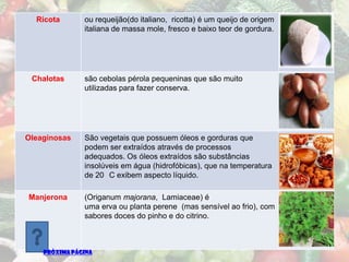 Ricota       ou requeijão(do italiano, ricotta) é um queijo de origem
               italiana de massa mole, fresco e baixo teor de gordura.




 Chalotas      são cebolas pérola pequeninas que são muito
               utilizadas para fazer conserva.




Oleaginosas    São vegetais que possuem óleos e gorduras que
               podem ser extraídos através de processos
               adequados. Os óleos extraídos são substâncias
               insolúveis em água (hidrofóbicas), que na temperatura
               de 20 C exibem aspecto líquido.

Manjerona      (Origanum majorana, Lamiaceae) é
               uma erva ou planta perene (mas sensível ao frio), com
               sabores doces do pinho e do citrino.



    PRÓXIMA PÁGINA
 