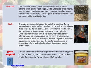 Urid Dal     Urid Dal com casca (shell) retirado assim que a cor da
             lentilha é um creme / cor bege. Como um feijão preto mung,
             mas um pouco mais doce e mais cremoso, use da mesma
             forma como feijão mung. A base para muitas sandálias e vai
             bem com feijão cozidos juntos.


 Wok         O wok é um utensílio básico da culinária asiática. Tem a
             forma de uma meia esfera metálica ou cerâmica, munida de
             duas alças ou de um cabo. Alguns woks tem o fundo plano,
             dando-lhe uma forma semelhante à de uma frigideira.
             Uma característica do wok é ser comumente revestido
             internamente de uma camada de carbono praticamente
             puro, obtido a partir da aplicação de óleo vegetal e posterior
             aquecimento extremo, o que lhe confere resistência a
             oxidação e não aderência dos alimentos a serem nele
             cozinhados.

 ghee        Ghee é uma classe de manteiga clarificada que se originou
vegetal      no sul da Ásia [1], e é comummente usado no sul da Ásia
             (Índia, Bangladesh, Nepal e Paquistão) cozinha


     PRÓXIMA PÁGINA
 