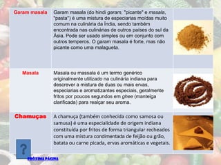 Garam masala   Garam masala (do hindi garam, "picante" e masala,
               "pasta") é uma mistura de especiarias moídas muito
               comum na culinária da Índia, sendo também
               encontrada nas culinárias de outros países do sul da
               Ásia. Pode ser usado simples ou em conjunto com
               outros temperos. O garam masala é forte, mas não
               picante como uma malagueta.




   Masala      Masala ou massala é um termo genérico
               originalmente utilizado na culinária indiana para
               descrever a mistura de duas ou mais ervas,
               especiarias e aromatizantes especiais, geralmente
               fritos por poucos segundos em ghee (manteiga
               clarificada) para realçar seu aroma.

Chamuças       A chamuça (também conhecida como samosa ou
               samusa) é uma especialidade de origem indiana
               constituída por fritos de forma triangular recheados
               com uma mistura condimentada de feijão ou grão,
               batata ou carne picada, ervas aromáticas e vegetais.

    PRÓXIMA PÁGINA
 