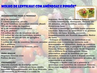 Molho de Lentilhas com Amêndoas e Pinhões

INGREDIENTES PARA 4 PESSOAS
60 g de manteiga                           legumes. Deixe ferver, reduza o lume e
1 cebola pequena, picada                   cozinhe lentamente, destapado, durante 25-
90 g de lentilhas vermelhas (masoor dhaal) 30 minutos, até as lentilhas estarem tenras.
300 ml de caldo de legumes                 Escorra-as bem.
60 g de amêndoas escaldadas                - Derreta a manteiga restante numa pequena
60 g de pinhões                            caçarola. Adicione as amêndoas e os pinhões
1/2 colher de chá de coentros em pó        e frite-os em lume brando, mexendo
1/2 colher de chá de cominhos, moídos      frequentemente até ficarem dourados. Retire
1/2 colher de chá de raiz de gengibre      do lume.
fresca, ralada                             - Coloque as lentilhas, as amêndoas e os
1 colher de chá de coentros frescos, picados
                                           pinhões com a manteiga restante num
Sal e pimenta                              processador de alimentos. Junte os coentros
Raminhos de coentros frescos, para         em pó, os cominhos, o gengibre e os coentros
guarnecer                                  frescos. Triture tudo durante 15-20 segundos
                                           até a mistura ficar homogénea. Como
PARA SERVIR                                alternativa, passe as lentilhas por um
Vegetais frescos crus                      passador, reduza-as a puré e depois misture-
Palitos de pão                             as com as oleaginosas finamente picadas, as
                                           especiarias e as ervas.
PREPARAÇÃO                                 - Tempere o molho com sal e pimenta e
-Derreta metade da manteiga numa           guarneça com raminhos de coentros frescos.
Frigideira e frite a cebola em lume médio, Sirva com vegetais frescos crus e palitos de
mexendo frequentemente, até ficar dourada. pão.
- Acrescente as lentilhas e o caldo de
 