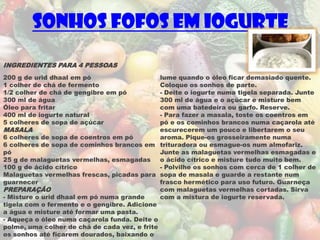 Sonhos Fofos em Iogurte

INGREDIENTES PARA 4 PESSOAS
200 g de urid dhaal em pó                     lume quando o óleo ficar demasiado quente.
1 colher de chá de fermento                   Coloque os sonhos de parte.
1/2 colher de chá de gengibre em pó           - Deite o iogurte numa tigela separada. Junte
300 ml de água                                300 ml de água e o açúcar e misture bem
Óleo para fritar                              com uma batedeira ou garfo. Reserve.
400 ml de iogurte natural                     - Para fazer a masala, toste os coentros em
5 colheres de sopa de açúcar                  pó e os cominhos brancos numa caçarola até
MASALA                                        escurecerem um pouco e libertarem o seu
6 colheres de sopa de coentros em pó          aroma. Pique-os grosseiramente numa
6 colheres de sopa de cominhos brancos em trituradora ou esmague-os num almofariz.
pó                                            Junte as malaguetas vermelhas esmagadas e
25 g de malaguetas vermelhas, esmagadas       o ácido cítrico e misture tudo muito bem.
100 g de ácido cítrico                        - Polvilhe os sonhos com cerca de 1 colher de
Malaguetas vermelhas frescas, picadas para sopa de masala e guarde a restante num
guarnecer                                     frasco hermético para uso futuro. Guarneça
PREPARAÇÃO                                    com malaguetas vermelhas cortadas. Sirva
- Misture o urid dhaal em pó numa grande      com a mistura de iogurte reservada.
tigela com o fermento e o gengibre. Adicione
a água e misture até formar uma pasta.
- Aqueça o óleo numa caçarola funda. Deite o
polme, uma colher de chá de cada vez, e frite
os sonhos até ficarem dourados, baixando o
 