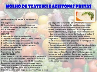 Molho de Tzatziki e Azeitonas Pretas

INGREDIENTES PARA 4 PESSOAS
1/2 pepino                                       ao frigorífico durante 20-30 minutos.
225 g de iogurte natural espesso                 - Para fazer o molho de azeitonas pretas,
1 colher de sopa de hortelã, picada              coloque o alho esmagado e as azeitonas
Sal e pimenta                                    numa trituradora durante 15-20 segundos.
4 pães pittas                                    Como alternativa, pique-os muito finamente.
MOLHO                                            - Junte o azeite, o sumo de limão e a salsa à
2 dentes de alho, esmagados                      trituradora e triture durante mais alguns
125 g de azeitonas pretas, sem caroço            segundos. Como alternativa, misture-os com
4 colheres de sopa de azeite                     o alho e as azeitonas picadas e esmague-os.
2 colheres de sopa de sumo de limão              Tempere com sal e pimenta.
1 colher de sopa de salsa, picada                - Envolva os pães pitta em folha de alumínio e
PARA GUARNECER                                   coloque-os sobre uma grelha durante 2-3
Raminhos de hortelã                              minutos, virando-os uma vez para ficarem
Raminhos de salsa                                bem aquecidos. Como alternativa, aqueça no
PREPARAÇÃO                                       forno ou sob a grelha. Corte em pedaços e
-Para fazer o tzatziki, descasque o pepino e     sirva com o molho de tzatzikie as azeitonas
corte-o grosseiramente. Polvilhe-o com sal       pretas, guarnecidas com raminhos de hortelã
e deixe repousar durante 15-20 minutos.          e de salsa frescas.
Enxagúe com água fria e escorra bem.
- Misture o pepino, o iogurte e a hortelã.
Tempere a gosto com sal e pimenta e
transfira para uma taça de servir. Tape e leve
 