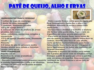 Patê de Queijo, Alho e Ervas

INGREDIENTES PARA 4 PESSOAS
1 colher de sopa de manteiga                - Bata o queijo fresco numa grande tigela até
1 dente de alho, esmagado                   ficar homogéneo e junte-lhe o alho e as
3 chalotas, finamente picadas               chalotas. Adicione as ervas e mexa tudo
125 g de queijo fresco                      muito bem.
2 colheres de sopa de mistura de ervas      - Acrescente o cheddar e trabalhe a mistura
picadas, tais como                          até formar uma pasta dura. Tape e leve ao
salsa, cebolinho, manjerona, orégãos e      frigorífico até estar pronta para servir.
manjericão                                  - Para fazer as tostas finas, torre fatias de
175 g de queijo cheddar forte, finamente    pão de ambos os lados e depois retire-lhes as
ralado                                      côdeas. Usando uma faca de pão afiada,
Pimenta                                     corte as fatias horizontalmente para fazer
4-6 fatias de pão de grossura média         fatias muito finas. Corte-as em triângulos e
Verdes mistos para salada e tomates-        torre ligeiramente os lados não tostados até
cereja, para servir                         ficarem dourados.
PARA GUARNECER                              - Disponha a mistura de verdes para salada
Paprika em pó                               em 4 pratos de servir com os tomates-cereja.
Raminhos de ervas aromáticas                Coloque o patê de queijo por cima e polvilhe
PREPARAÇÃO                                  com um pouco de paprika. Guarneça com
- Derreta a manteiga numa pequena caçarola raminhos de ervas frescas e sirva com as
e cozinhe ligeiramente o alho e as chalotas tostas finas.
durante 3-4 minutos até ficarem brandos.
Deixe arrefecer.
 