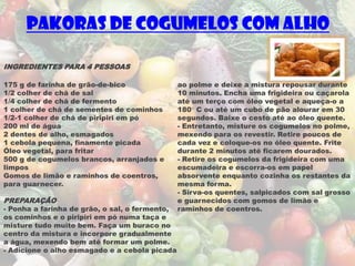 Pakoras de Cogumelos com Alho

INGREDIENTES PARA 4 PESSOAS

175 g de farinha de grão-de-bico                ao polme e deixe a mistura repousar durante
1/2 colher de chá de sal                        10 minutos. Encha uma frigideira ou caçarola
1/4 colher de chá de fermento                   até um terço com óleo vegetal e aqueça-o a
1 colher de chá de sementes de cominhos         180° C ou até um cubo de pão alourar em 30
1/2-1 colher de chá de piripiri em pó           segundos. Baixe o cesto até ao óleo quente.
200 ml de água                                  - Entretanto, misture os cogumelos no polme,
2 dentes de alho, esmagados                     mexendo para os revestir. Retire poucos de
1 cebola pequena, finamente picada              cada vez e coloque-os no óleo quente. Frite
Óleo vegetal, para fritar                       durante 2 minutos até ficarem dourados.
500 g de cogumelos brancos, arranjados e        - Retire os cogumelos da frigideira com uma
limpos                                          escumadeira e escorra-os em papel
Gomos de limão e raminhos de coentros,          absorvente enquanto cozinha os restantes da
para guarnecer.                                 mesma forma.
                                                - Sirva-os quentes, salpicados com sal grosso
PREPARAÇÃO                                      e guarnecidos com gomos de limão e
- Ponha a farinha de grão, o sal, o fermento,   raminhos de coentros.
os cominhos e o piripiri em pó numa taça e
misture tudo muito bem. Faça um buraco no
centro da mistura e incorpore gradualmente
a água, mexendo bem até formar um polme.
- Adicione o alho esmagado e a cebola picada
 