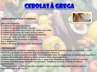 Cebolas à Grega
INGREDIENTES PARA 4 PESSOAS

450 g de chalotas
3 colheres de sopa de azeite
3 colheres de sopa de mel líquido
2 colheres de sopa de vinagre de vinho com alho
3 colheres de sopa de vinho branco seco
1 colher de sopa de concentrado de tomate
2 talos de aipo, cortados às rodelas
2 tomates, sem sementes e picados
Sal e pimenta
Folhas de aipo, picadas, para guarnecer

PREPARAÇÃO
- Descasque as chalotas. Aqueça o azeite numa panela grande, junte as chalotas e frite,
mexendo, durante 3-5 minutos até começarem a alourar.
- Adicione o mel e cozinhe em lume forte durante mais 30 segundos, juntando em seguida o
vinagre de vinho com alho e o vinho branco seco, mexendo bem.
- Acrescente o concentrado de tomate, o aipo e os tomates e deixe a mistura ferver.
Cozinhe em lume forte durante 5-6 minutos. Tempere a gosto e deixe arrefecer
ligeiramente.
- Guarneça com as folhas de aipo picadas e sirva morno. Como alternativa, leve ao
frigorífico antes de servir.
 