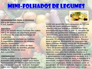 Mini-folhados de Legumes

INGREDIENTES PARA 4 PESSOAS
450 g de massa folhada
1 ovo, batido                              corte um quadrado mais pequeno de 7,5 cm
                                           dentro de cada quadrado maior.
RECHEIO                                    - Barre com ovo batido e cozinhe em forno
225 g de batata-doce, cortada em cubos     previamente aquecido, a 200° C, durante 20
100 g de pontas de espargos jovens         minutos até ganharem volume e dourarem.
2 colheres de sopa de manteiga ou          - Entretanto, para fazer o recheio, coza a
margarina                                  batata-doce numa panela de água a ferver
1 alho-francês, cortado às rodelas         durante 15 minutos até ficar tenra. Escorra
2 cogumelos pequenos de chapéu             bem e reserve. Branqueie os espargos em
aberto, laminados                          água a ferver durante cerca de 10 minutos
1 colher de chá de sumo de lima            até ficarem tenros. Escorra e reserve.
1 colher de chá de tomilho, picado         - Tire os quadrados de massa folhada do
Pitada de mostarda seca                    forno, cortando com cuidado os quadrados
Sal e pimenta                              centrais com uma faca afiada. Retire-os e
                                           - Derreta a manteiga numa caçarola e salteie
PREPARAÇÃO                                 o alho-francês e os cogumelos durante 2-3
-Corte a massa em 4 pedaços iguais.        minutos. Junte o sumo de lima, o tomilho e a
Estenda cada pedaço sobre uma mesa         mostarda, tempere bem e adicione a batata-
ligeiramente polvilhada com farinha até    doce e os espargos. Deite a mistura para os
formar quadrados de 12,5 cm. Coloque       quadrados de massa folhada, tape-os com os
sobre um tabuleiro de forno humedecido e   quadrados menores que reservou e sirva.
 