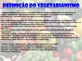 Definição do vegetarianismo
♂Vegetarianismo é um regime alimentar baseado fundamentalmente em alimentos de
origem vegetal. Os vegetarianos excluem da sua dieta carne, bem como alimentos
derivados (ex., gelatina feita com base em ossos animais).

♂Ser vegetariano, do ponto de vista nutricional, significa apenas não se alimentar de
carnes de qualquer tipo (vaca, frango, peixe, carneiro, avestruz, espargo, frutos do mar...) e
nem de produtos que contenham esses alimentos.
♂O vegetariano não come nada que fuja, esboce reacção de fuga ou sofrimento quando
está vivo.
♂Se uma pessoa come algum tipo de carne, mesmo que ocasionalmente, ela não é
vegetariana.
♂Podemos utilizar a definição de semivegetariano para quem é predominantemente
vegetariano, ou utiliza carne ocasionalmente (menos de 3 refeições por semana).
♂Atenção: vegetariano não vive de verduras e legumes. Esses alimentos fazem parte da
alimentação, mas não são a base da dieta vegetariana.

♂A alimentação vegetariana é uma maneira agradável de se obter
uma boa saúde, ao mesmo tempo que se poupam os outros
animais e a própria Terra. O padrão de refeições vegetarianas é
baseado numa larga variedade de alimentos que satisfazem, são
deliciosos e saudáveis.
 