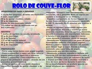 Rolo de Couve-flor
INGREDIENTES PARA 4 PESSOAS
                                              requeijão. Tempere com noz-moscada,
1 couve-flor pequena, dividida em florícolas mostarda, sal e pimenta. Bata as claras em
4 ovos, separados                             castelo e incorpore-as na mistura.
90 g de queijo cheddar, ralado                - Espalhe o preparado de forma regular na
60 g de requeijão                             forma. Coza em forno previamente aquecido,
Pitada de noz-moscada, ralada                 a 190° C, durante 20-25 minutos até crescer e
1/2 colher de chá de mostarda em pó           dourar.
Sal e pimenta                                 - Pique os agriões, reservando alguns pés
                                              para guarnecer. Derreta a manteiga numa
RECHEIO                                       pequena caçarola. Coza os agriões, mexendo,
1 molho de agriões ou rúcula, arranjado       durante 3 minutos, até murcharem. Adicione
60 g de manteiga                              a farinha e em seguida o iogurte e deixe
25 g de farinha                               cozer durante 2 minutos. Junte os queijos.
175 ml de iogurte natural                     - Desenforme a massa para um pano de loiça
25 g de queijo cheddar, ralado                humedecido coberto com papel vegetal.
60 g de requeijão                             Retire o papel e reserve durante um minuto
                                              para deixar fugir o vapor. Enrole a massa,
PREPARAÇÃO                                    incluindo uma nova folha de papel,
- Forre uma forma baixa com papel vegetal. começando por um dos cantos.
- Coza a couve-flor a vapor até ficar tenra e - Desenrole a massa, espalhe o recheio até
depois passe-a por água fria e escorra.       cerca de 2,5 cm das extremidades e volte a
Triture a couve-flor numa trituradora ou      enrolar. Transfira para um tabuleiro de forno
pique-a em pedaços e passe-a através de um e depois polvilhe com o cheddar restante e
passador, pressionando-a.                     leve de novo ao forno durante 5 minutos.
- Batas as gemas de ovo, junte depois a       Sirva imediatamente se preferir quente ou
couve-flor, metade de queijo cheddar e de     deixe arrefecer por completo.
 