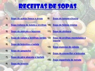 Receitas de sopas
1)   Sopa de queijo fresco e ervas    9)   Sopa de tomate-chucha

2)   Sopa indiana de batata e ervilhas 10) Sopa de feijões mistos

3)   Sopa de abacate e legumes        11) Sopa de abóbora

4)   Sopa de batata e lentilhas verdes 12) Sopa de ervilhas mentoladas e
                                           iogurte
5)   Sopa de brócolos e batata
                                      13) Sopa espessa de cebola
6)   Sopa de gaspacho
                                      14) Sopa de couve-flor e brócolos
7)   Sopa de pêra abacate e hortelã
                                      15) Sopa espanhola de tomate
8)   Sopa de inverno
 