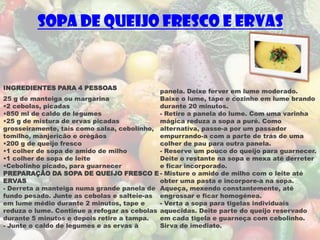 Sopa de Queijo Fresco e Ervas


INGREDIENTES PARA 4 PESSOAS
                                             panela. Deixe ferver em lume moderado.
25 g de manteiga ou margarina                Baixe o lume, tape e cozinhe em lume brando
•2 cebolas, picadas                          durante 20 minutos.
•850 ml de caldo de legumes                  - Retire a panela do lume. Com uma varinha
•25 g de mistura de ervas picadas            mágica reduza a sopa a puré. Como
grosseiramente, tais como salsa, cebolinho, alternativa, passe-a por um passador
tomilho, manjericão e orégãos                empurrando-a com a parte de trás de uma
•200 g de queijo fresco                      colher de pau para outra panela.
•1 colher de sopa de amido de milho          - Reserve um pouco do queijo para guarnecer.
•1 colher de sopa de leite                   Deite o restante na sopa e mexa até derreter
•Cebolinho picado, para guarnecer            e ficar incorporado.
PREPARAÇÃO DA SOPA DE QUEIJO FRESCO E - Misture o amido de milho com o leite até
ERVAS                                        obter uma pasta e incorpore-a na sopa.
- Derreta a manteiga numa grande panela de Aqueça, mexendo constantemente, até
fundo pesado. Junte as cebolas e salteie-as engrossar e ficar homogénea.
em lume médio durante 2 minutos, tape e      - Verta a sopa para tigelas individuais
reduza o lume. Continue a refogar as cebolas aquecidas. Deite parte do queijo reservado
durante 5 minutos e depois retire a tampa.   em cada tigela e guarneça com cebolinho.
- Junte o caldo de legumes e as ervas à      Sirva de imediato.
 