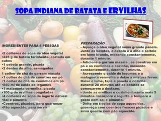 Sopa Indiana de Batata e Ervilhas



                                          PREPARAÇÃO
INGREDIENTES PARA 4 PESSOAS               - Aqueça o óleo vegetal numa grande panela.
                                          Junte as batatas, a cebola e o alho e salteie
•2 colheres de sopa de óleo vegetal       em lume brando, mexendo constantemente,
•225 g de batata farinhenta, cortada em   durante 1 minuto.
cubos                                     - Adicione o garram masala , os coentros em
•1 cebola grande, picada                  pó e os cominhos e cozinhe, mexendo
•2 dentes de alho, esmagados              constantemente, durante 1 minuto.
1 colher de chá de garram masala          - Acrescente o caldo de legumes e a
•1 colher de chá de coentros em pó        malagueta vermelha e deixe a mistura ferver.
•1 colher de chá de cominhos em pó        Baixe o lume, tape a panela e cozinhe
•850 ml de caldo de legumes               durante 20 minutos até as batatas se
•1 malagueta vermelha, picada             começarem a desfazer.
•100 g de ervilhas congeladas             - Junte as ervilhas e cozinhe durante mais 5
•4 colheres de sopa de iogurte natural    minutos. Incorpore o iogurte e tempere a
•Sal e pimenta                            gosto com sal e pimenta.
•Coentros, picados, para guarnecer        - Deite em tigelas de sopa aquecidas,
•Pão aquecido, para servir                guarneça com coentros frescos picados e
                                          sirva quente com pão aquecido.
 