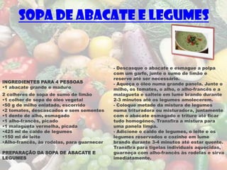 Sopa de Abacate e Legumes


                                            - Descasque o abacate e esmague a polpa
                                            com um garfo, junte o sumo de limão e
                                            reserve até ser necessário.
INGREDIENTES PARA 4 PESSOAS                 - Aqueça o óleo numa grande panela. Junte o
•1 abacate grande e maduro                  milho, os tomates, o alho, o alho-francês e a
2 colheres de sopa de sumo de limão         malagueta e salteie em lume brando durante
•1 colher de sopa de óleo vegetal           2-3 minutos até os legumes amolecerem.
•50 g de milho enlatado, escorrido          - Coloque metade da mistura de legumes
•2 tomates, descascados e sem sementes      numa trituradora ou misturadora, juntamente
•1 dente de alho, esmagado                  com o abacate esmagado e triture até ficar
•1 alho-francês, picado                     tudo homogéneo. Transfira a mistura para
•1 malagueta vermelha, picada               uma panela limpa.
•425 ml de caldo de legumes                 - Adicione o caldo de legumes, o leite e os
•150 ml de leite                            legumes reservados e cozinhe em lume
•Alho-francês, às rodelas, para guarnecer   brando durante 3-4 minutos até estar quente.
                                            Transfira para tigelas individuais aquecidas,
PREPARAÇÃO DA SOPA DE ABACATE E             guarneça com alho-francês às rodelas e sirva
LEGUMES                                     imediatamente.
 