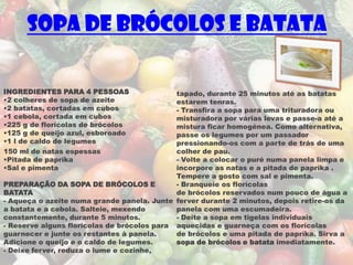 Sopa de brócolos e batata

INGREDIENTES PARA 4 PESSOAS                  tapado, durante 25 minutos até as batatas
•2 colheres de sopa de azeite                estarem tenras.
•2 batatas, cortadas em cubos                - Transfira a sopa para uma trituradora ou
•1 cebola, cortada em cubos                  misturadora por várias levas e passe-a até a
•225 g de florícolas de brócolos             mistura ficar homogénea. Como alternativa,
•125 g de queijo azul, esboroado             passe os legumes por um passador
•1 l de caldo de legumes                     pressionando-os com a parte de trás de uma
150 ml de natas espessas                     colher de pau.
•Pitada de papríka                           - Volte a colocar o puré numa panela limpa e
•Sal e pimenta                               incorpore as natas e a pitada de papríka .
                                             Tempere a gosto com sal e pimenta.
PREPARAÇÃO DA SOPA DE BRÓCOLOS E             - Branqueie os florícolas
BATATA                                       de brócolos reservados num pouco de água a
- Aqueça o azeite numa grande panela. Junte ferver durante 2 minutos, depois retire-os da
a batata e a cebola. Salteie, mexendo        panela com uma escumadeira.
constantemente, durante 5 minutos.           - Deite a sopa em tigelas individuais
- Reserve alguns florícolas de brócolos para aquecidas e guarneça com os florícolas
guarnecer e junte os restantes à panela.     de brócolos e uma pitada de papríka. Sirva a
Adicione o queijo e o caldo de legumes.      sopa de brócolos e batata imediatamente.
- Deixe ferver, reduza o lume e cozinhe,
 