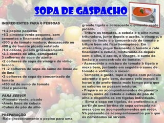 Sopa de gaspacho
INGREDIENTES PARA 6 PESSOAS
                                             grande tigela e acrescente o pimento verde
                                             picado.
•1/2 pepino pequeno
                                             - Triture os tomates, a cebola e o alho numa
•1/2 pimento verde pequeno, sem
                                             trituradora, junte depois o azeite, o vinagre, o
sementes e finamente picado
                                             sumo de limão e o concentrado de tomate e
•500 g de tomate maduro, descascado ou
                                             triture bem até ficar homogéneo. Em
400 g de tomate picado enlatado
                                             alternativa, pique finamente o tomate e rale
•1/2 cebola, picada grosseiramente
                                             finamente a cebola, misturando-os depois
•2-3 dentes de alho, esmagados
                                             com o alho, o azeite, o vinagre, o sumo de
3 colheres de sopa de azeite
                                             limão e o concentrado de tomate.
•2 colheres de sopa de vinagre de vinho
                                             - Acrescente a mistura de tomate à tigela e
branco
                                             mexa bem, juntando em seguida o sumo de
•1 -2 colheres de sopa de sumo de limão ou
                                             tomate e voltando a mexer.
de lima
                                             - Tempere a gosto, tape a tigela com película
•2 colheres de sopa de concentrado de
                                             aderente e gele bem, durante pelo menos 6
tomate
                                             horas e de preferência mais tempo para que
•450 ml de sumo de tomate
                                             os sabores se possam misturar.
•Sal e pimenta
                                             - Prepare os acompanhamentos de pimento
                                             verde, anéis de cebola e cubos de pão de
PARA SERVIR
                                             alho e disponha-os em tigelas individuais.
•Pimento verde, picado
                                             - Sirva a sopa em tigelas, de preferência a
•Anéis finos de cebola
                                             partir de uma terrina de sopa colocada na
•Cubos de pão de alho
                                             mesa com os acompanhamentos em redor.
                                             Vá passando os acompanhamentos para que
PREPARAÇÃO
                                             os convidados se sirvam.
-Rale grosseiramente o pepino para uma
 
