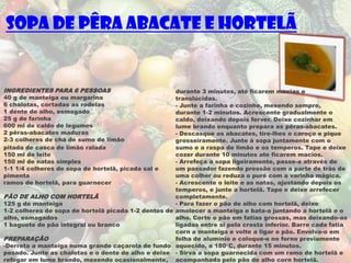 Sopa de Pêra abacate e hortelã


INGREDIENTES PARA 6 PESSOAS                          durante 3 minutos, até ficarem macias e
40 g de manteiga ou margarina                        translúcidas.
6 chalotas, cortadas as rodelas                      - Junte a farinha e cozinhe, mexendo sempre,
1 dente de alho, esmagado                            durante 1-2 minutos. Acrescente gradualmente o
25 g de farinha                                      caldo, deixando depois ferver. Deixe cozinhar em
600 ml de caldo de legumes                           lume brando enquanto prepara as pêras-abacates.
2 pêras-abacates maduras                             - Descasque os abacates, tire-lhes o caroço e pique
2-3 colheres de chá de sumo de limão                 grosseiramente. Junte á sopa juntamente com o
pitada de casca de limão ralada                      sumo e a raspa de limão e os temperos. Tape e deixe
150 ml de leite                                      cozer durante 10 minutos ate ficarem macios.
150 ml de natas simples                              - Arrefeça a sopa ligeiramente, passe-a através de
1-1 1/4 colheres de sopa de hortelã, picada sal e    um passador fazendo pressão com a parte de trás de
pimenta                                              uma colher ou reduza o puré com a varinha mágica.
ramos de hortelã, para guarnecer                     - Acrescente o leite e as natas, ajustando depois os
                                                     temperos, e junte a hortelã. Tape e deixe arrefecer
PÃO DE ALHO COM HORTELÃ                              completamente.
125 g de manteiga                                    - Para fazer o pão de alho com hortelã, deixe
1-2 colheres de sopa de hortelã picada 1-2 dentes de amolecer a manteiga e bata-a juntando a hortelã e o
alho, esmagados                                      alho. Corte o pão em fatias grossas, mas deixando-as
1 baguete de pão integral ou branco                  ligadas entre si pela crosta inferior. Barre cada fatia
                                                     corn a manteiga e volte a ligar o pão. Envolva-o em
PREPARAÇÃO                                           folha de alumínio e coloque-o no forno previamente
-Derreta a manteiga numa grande caçarola de fundo aquecido, a 180°C, durante 15 minutos.
pesado. Junte as chalotas e o dente de alho e deixe - Sirva a sopa guarnecida com um ramo de hortelã e
refogar em lume brando, mexendo ocasionalmente, acompanhada pelo pão de alho corn hortelã.
 