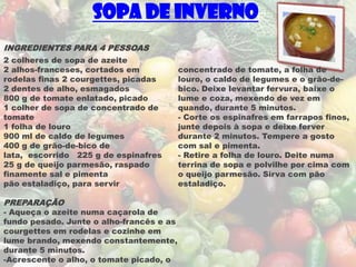 Sopa de Inverno
INGREDIENTES PARA 4 PESSOAS
2 colheres de sopa de azeite
2 alhos-franceses, cortados em            concentrado de tomate, a folha de
rodelas finas 2 courgettes, picadas       louro, o caldo de legumes e o grão-de-
2 dentes de alho, esmagados               bico. Deixe levantar fervura, baixe o
800 g de tomate enlatado, picado          lume e coza, mexendo de vez em
1 colher de sopa de concentrado de        quando, durante 5 minutos.
tomate                                    - Corte os espinafres em farrapos finos,
1 folha de louro                          junte depois à sopa e deixe ferver
900 ml de caldo de legumes                durante 2 minutos. Tempere a gosto
400 g de grão-de-bico de                  com sal e pimenta.
lata, escorrido 225 g de espinafres       - Retire a folha de louro. Deite numa
25 g de queijo parmesão, raspado          terrina de sopa e polvilhe por cima com
finamente sal e pimenta                   o queijo parmesão. Sirva com pão
pão estaladiço, para servir               estaladiço.

PREPARAÇÃO
- Aqueça o azeite numa caçarola de
fundo pesado. Junte o alho-francês e as
courgettes em rodelas e cozinhe em
lume brando, mexendo constantemente,
durante 5 minutos.
-Acrescente o alho, o tomate picado, o
 