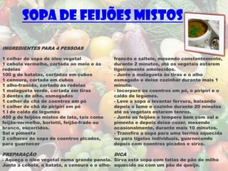 Sopa de Feijões Mistos

INGREDIENTES PARA 4 PESSOAS

1 colher de sopa de óleo vegetal             francês e salteie, mexendo constantemente,
1 cebola vermelha, cortada ao meio e às      durante 2 minutos, até os vegetais estarem
rodelas                                      ligeiramente amolecidos.
100 g de batatas, cortadas em cubos          - Junte a malagueta às tiras e o alho
1 cenoura, cortada em cubos                  esmagado e deixe cozinhar durante mais 1
1 alho-francês, cortado às rodelas           minuto.
1 malagueta verde, cortada em tiras          - Incorpore os coentros em pó, o piripiri e o
3 dentes de alho, esmagados                  caldo de legumes.
1 colher de chá de coentros em pó            - Leve a sopa a levantar fervura, baixando
1 colher de chá de piripiri em pó            depois o lume e cozinhe durante 20 minutos
1 l de caldo de legumes                      até os vegetais estarem tenros.
450 g de feijões mistos de lata, tais como   - Junte os feijões e tempere bem com sal e
feijão-vermelho, borlotti, feijão-frade ou   pimenta e depois deixe cozer, mexendo
branco, escorridos.                          ocasionalmente, durante mais 10 minutos.
Sal e pimenta                                - Transfira a sopa para uma terrina aquecida
2 colheres de sopa de coentros picados,      ou para tigelas individuais, guarnecendo
para guarnecer                               depois com coentros picados e sirva.

PREPARAÇÃO                                   DICA
- Aqueça o óleo vegetal numa grande panela. Sirva esta sopa com fatias de pão de milho
Junte a cebola, a batata, a cenoura e o alho- aquecido ou com um pão de queijo.
 