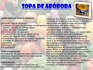 Sopa de Abóbora
INGREDIENTES PARA 6 PESSOAS                    cubos de Derreta a manteiga numa grande
                                               caçarola de fundo pesado. Junte a cebola e o
Cerca de 1 kg de abóbora                       alho e frite em lume brando até ficarem
3 colheres de sopa de manteiga ou margarina macios, mas não alourados.
1 cebola, cortada às rodelas finas             - Acrescente a abóbora e misture com a
1 dente de alho, esmagado                      cebola durante 2-3 minutos.
900 ml de caldo de legumes                     - Junte o caldo e deixe ferver em lume médio.
1/2 colheres de chá de gengibre em pó          Tempere a gosto com sal e pimenta,
1 colher de sopa de sumo de limão              acrescente depois o gengibre, o sumo de
3-4 tiras finas de casca de laranja (opcional) limão, as tiras de casca de laranja, se as
1 -2 folhas de louro ou ramo de ervas          usar, e as folhas de louro. Tape, deixe cozer
aromáticas                                     em lume brando durante 20 minutos, até a
300 ml de leite                                abóbora ficar tenra.
Sal e pimenta                                  - Retire a casca de laranja e as folhas de
                                               louro. Deixe a sopa arrefecer ligeiramente,
PARA GUARNECER                                 passe-a depois por um passador ou coloque-a
4-6 colheres de sopa de natas simples ou       num processador de alimentos até ficar
espessas, iogurte natural ou mascarpone        homogénea. Deite para uma panela limpa.
Cebolinho, cortado                             - Adicione o leite e volte a aquecer
                                               ligeiramente. Ajuste os temperos. Guarneça
PREPARAÇÃO                                     com uma espiral de natas e cebolinho
- Descasque a abóbora e retire-lhe as          cortado, servindo em seguida.
sementes, cortando em seguida a polpa em
 