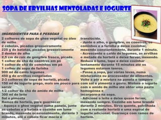 Sopa de Ervilhas Mentoladas e Iogurte


INGREDIENTES PARA 6 PESSOAS
2 colheres de sopa de ghee vegetal ou óleo    translúcida.
de milho                                      - Junte o alho, o gengibre, os coentros, os
2 cebolas, picadas grosseiramente             cominhos e a farinha e deixe cozinhar,
225 g de batatas, picadas grosseiramente      mexendo constantemente, durante 1 minuto.
2 dentes de alho                              - Acrescente o caldo de legumes, as ervilhas
2,5 cm de raiz de gengibre fresca, picada     e metade da hortelã e deixe ferver, mexendo.
1 colher de chá de coentros em pó             Reduza o lume, tape e deixe cozinhar
1 colher de chá de cominhos em pó             lentamente durante 15 minutos até os
1 colher de sopa de farinha                   legumes estarem tenros.
900 ml de caldo legumes                       - Passe a sopa, por várias levas, numa
450 g de ervilhas congeladas                  misturadora ou processador de alimentos.
2-3 colheres de sopa de hortelã, picada       Volte a pôr a mistura na panela e tempere
150 ml de iogurte grego, mais um pouco para   com sal e pimenta a gosto. Misture o iogurte
servir                                        com o amido de milho até obter uma pasta
1/2 colher de chá de amido de milho           homogénea e
300 ml de leite                               incorpore-a na sopa.
Sal e pimenta                                 - Adicione o leite e deixe quase ferver,
Ramos de hortelã, para guarnecer              mexendo sempre. Cozinhe em lume brando
- Aqueça o ghee vegetal numa panela, junte    durante 2 minutos. Sirva quente, polvilhada
as cebolas e a batata e cozinhe em lume       com a restante hortelã e uma espiral de
brando, mexendo ocasionalmente, durante 3     iogurte adicional. Guarneça com ramos de
minutos, até a cebola ficar macia e           hortelã.
 