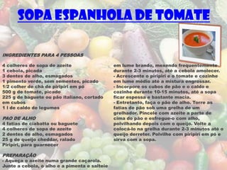 Sopa Espanhola de Tomate

INGREDIENTES PARA 4 PESSOAS

4 colheres de sopa de azeite                   em lume brando, mexendo frequentemente
1 cebola, picada                               durante 2-3 minutos, até a cebola amolecer.
3 dentes de alho, esmagados                    - Acrescente o piripiri e o tomate e cozinhe
1 pimento verde, sem sementes, picado          em lume médio até a mistura engrossar.
1/2 colher de chá de piripiri em pó            - Incorpore os cubos de pão e o caldo e
500 g de tomate, picado                        cozinhe durante 10-15 minutos, até a sopa
225 g de baguete ou pão italiano, cortado      ficar espessa e bastante macia.
em cubos                                       - Entretanto, faça o pão de alho. Torre as
1 l de caldo de legumes                        fatias de pão sob uma grelha de um
                                               grelhador. Pincele com azeite a parte de
PAO DE ALHO                                    cima do pão e esfregue-o com alho,
4 fatias de ciabatta ou baguete                polvilhando depois com o queijo. Volte a
4 colheres de sopa de azeite                   colocá-lo na grelha durante 2-3 minutos até o
2 dentes de alho, esmagados                    queijo derreter. Polvilhe com piripiri em pó e
25 g de queijo cheddar, ralado                 sirva com a sopa.
Piripiri, para guarnecer

PREPARAÇÃO
- Aqueça o azeite numa grande caçarola.
Junte a cebola, o alho e a pimenta e salteie
 