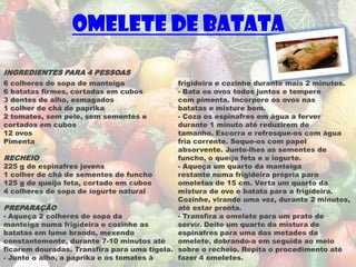 Omelete de Batata

INGREDIENTES PARA 4 PESSOAS
6 colheres de sopa de manteiga               frigideira e cozinhe durante mais 2 minutos.
6 batatas firmes, cortadas em cubos          - Bata os ovos todos juntos e tempere
3 dentes de alho, esmagados                  com pimenta. Incorpore os ovos nas
1 colher de chá de paprika                   batatas e misture bem.
2 tomates, sem pele, sem sementes e          - Coza os espinafres em água a ferver
cortados em cubos                            durante 1 minuto até reduzirem de
12 ovos                                      tamanho. Escorra e refresque-os com água
Pimenta                                      fria corrente. Seque-os com papel
                                             absorvente. Junte-lhes as sementes de
RECHEIO                                      funcho, o queijo feta e o iogurte.
225 g de espinafres jovens                   - Aqueça um quarto da manteiga
1 colher de chá de sementes de funcho        restante numa frigideira própria para
125 g de queijo feta, cortado em cubos       omeletas de 15 cm. Verta um quarto da
4 colheres de sopa de iogurte natural        mistura de ovo e batata para a frigideira.
                                             Cozinhe, virando uma vez, durante 2 minutos,
PREPARAÇÃO                                   até estar pronta.
- Aqueça 2 colheres de sopa da               - Transfira a omelete para um prato de
manteiga numa frigideira e cozinhe as        servir. Deite um quarto da mistura de
batatas em lume brando, mexendo              espinafres para uma das metades da
constantemente, durante 7-10 minutos até     omelete, dobrando-a em seguida ao meio
ficarem douradas. Transfira para uma tigela. sobre o recheio. Repita o procedimento até
- Junte o alho, a paprika e os tomates à     fazer 4 omeletes.
 