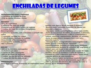 Enchiladas de Legumes
INGREDIENTES PARA 4 PESSOAS
•4 tortilhas de farinha de trigo
•75 g de queijo cheddar, ralado

RECHEIO
•75 g de espinafres
2 colheres de sopa de azeite                        panela com água a ferver durante 2 minutos.
•8 maçarocas de milho bebés, às rodelas             -Escorra bem, retirando o máximo de líquido em
•1 colher de sopa de ervilhas congeladas,           excesso e pique-os.
descongeladas                                       - Aqueça o azeite numa frigideira sobre lume médio.
•1 pimento vermelho, sem sementes e cortado em      Junte as maçarocas de milho, as ervilhas, o pimento,
cubos                                               a cenoura, o alho-francês, o alho e a malagueta e
•1 cenoura, cortada em cubos                        salteie, mexendo rapidamente, durante 3-4 minutos.
•1 alho-francês, cortado às rodelas                 Junte os espinafres e tempere bem com sal e
•2 dentes de alho, esmagados                        pimenta a gosto.
•1 malagueta vermelha, picada                       - Coloque todos os ingredientes numa frigideira de
•Sal e pimenta                                      fundo grosso e deixe ferver, mexendo
                                                    constantemente. Cozinhe em lume forte, mexendo
MOLHO                                               constantemente durante 20 minutos, até engrossar e
•300 ml de tomates, esmagados                       reduzir para um terço o seu volume.
•2 chalotas, picadas                                - Espalhe um quarto do recheio pelo centro de cada
•1 dente de alho. esmagado                          tortilha. Enrole as tortilhas à volta do recheio e
•300 ml de caldo de legumes                         coloque-as, com a abertura para baixo, numa única
•1 colher de chá de açúcar refinado                 camada dentro de uma assadeira.
•1 colher de chá de chili em pó                     - Verta o molho sobre as tortilhas e polvilhe com o
                                                    queijo. Cozinhe no forno previamente aquecido, a
PREPARAÇÃO                                          180º C, durante 20 minutos até o queijo derreter e
-Para fazer o recheio, branqueie os espinafres numa dourar. Sirva imediatamente.
 