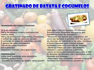 Gratinado de Batata e Cogumelos


INGREDIENTES PARA 4 PESSOAS

25 g de manteiga                             com água a ferver durante 10 minutos.
500 g de batatas firmes, cortadas em         Escorra bem. Disponha um quarto das
rodelas finas                                batatas na base da assadeira.
150 g de mistura de cogumelos, laminados     - Disponha um quarto dos cogumelos por
1 colher de sopa de alecrim, picado          cima das batatas e polvilhe com um quarto
4 colheres de sopa de cebolinho, picado      do alecrim, do cebolinho e do alho. Continue
2 dentes de alho, esmagados                  a fazer camadas pela mesma ordem,
150 ml de natas espessas                     acabando com uma camada de batatas.
Sal e pimenta                                - Deite as natas por cima das batatas.
Cebolinho cortado, para guarnecer            Tempere a gosto com sal e pimenta.
                                             - Leve ao forno previamente aquecido, a 190°
PREPARAÇÃO                                   C, durante 45 minutos, até o gratinado estar
-Unte com manteiga uma assadeira             dourado e a fumegar.
redonda pouco funda.                         - Guarneça com cebolinho cortado e sirva de
- Escalde as rodelas de batata numa panela   imediato directamente da assadeira.
 