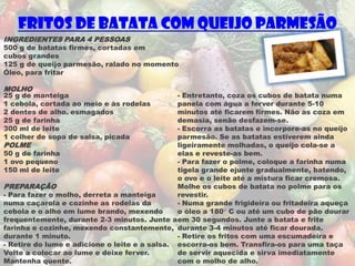 Fritos de Batata com queijo parmesão
INGREDIENTES PARA 4 PESSOAS
500 g de batatas firmes, cortadas em
cubos grandes
125 g de queijo parmesão, ralado no momento
Óleo, para fritar

MOLHO
25 g de manteiga                               - Entretanto, coza os cubos de batata numa
1 cebola, cortada ao meio e às rodelas         panela com água a ferver durante 5-10
2 dentes de alho. esmagados                    minutos até ficarem firmes. Não as coza em
25 g de farinha                                demasia, senão desfazem-se.
300 ml de leite                                - Escorra as batatas e incorpore-as no queijo
1 colher de sopa de salsa, picada              parmesão. Se as batatas estiverem ainda
POLME                                          ligeiramente molhadas, o queijo cola-se a
50 g de farinha                                elas e reveste-as bem.
1 ovo pequeno                                  - Para fazer o polme, coloque a farinha numa
150 ml de leite                                tigela grande ejunte gradualmente, batendo,
                                               o ovo e o leite até a mistura ficar cremosa.
PREPARAÇÃO                                     Molhe os cubos de batata no polme para os
- Para fazer o molho, derreta a manteiga       revestir.
numa caçarola e cozinhe as rodelas da          - Numa grande frigideira ou fritadeira aqueça
cebola e o alho em lume brando, mexendo        o óleo a 180° C ou até um cubo de pão dourar
frequentemente, durante 2-3 minutos. Junte a em 30 segundos. Junte a batata e frite
farinha e cozinhe, mexendo constantemente, durante 3-4 minutos até ficar dourada.
durante 1 minuto.                              - Retire os fritos com uma escumadeira e
- Retire do lume e adicione o leite e a salsa. escorra-os bem. Transfira-os para uma taça
Volte a colocar ao lume e deixe ferver.        de servir aquecida e sirva imediatamente
Mantenha quente.                               com o molho de alho.
 