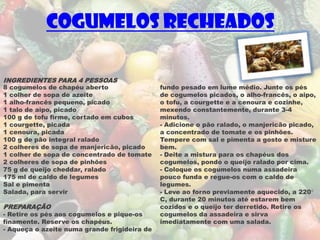 Cogumelos Recheados

INGREDIENTES PARA 4 PESSOAS
8 cogumelos de chapéu aberto                  fundo pesado em lume médio. Junte os pés
1 colher de sopa de azeite                    de cogumelos picados, o alho-francês, o aipo,
1 alho-francês pequeno, picado                o tofu, a courgette e a cenoura e cozinhe,
1 talo de aipo, picado                        mexendo constantemente, durante 3-4
100 g de tofu firme, cortado em cubos         minutos.
1 courgette, picada                           - Adicione o pão ralado, o manjericão picado,
1 cenoura, picada                             a concentrado de tomate e os pinhões.
100 g de pão integral ralado                  Tempere com sal e pimenta a gosto e misture
2 colheres de sopa de manjericão, picado      bem.
1 colher de sopa de concentrado de tomate     - Deite a mistura para os chapéus dos
2 colheres de sopa de pinhões                 cogumelos, pondo o queijo ralado por cima.
75 g de queijo cheddar, ralado                - Coloque os cogumelos numa assadeira
175 ml de caldo de legumes                    pouco funda e regue-os com o caldo de
Sal e pimenta                                 legumes.
Salada, para servir                           - Leve ao forno previamente aquecido, a 220°
                                              C, durante 20 minutos até estarem bem
PREPARAÇÃO                                    cozidos e o queijo ter derretido. Retire os
- Retire os pés aos cogumelos e pique-os      cogumelos da assadeira e sirva
finamente. Reserve os chapéus.                imediatamente com uma salada.
- Aqueça o azeite numa grande frigideira de
 