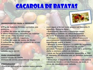 Caçarola de Batatas

INGREDIENTES PARA 4 PESSOAS
675 g de batatas firmes, cortadas em      com água a ferver com pouco sal durante 5
pedaços                                   minutos. Escorra bem.
1 colher de sopa de manteiga              - Entretanto, derreta a manteiga numa
2 alhos-franceses, cortados às rodelas    frigideira e salteie os alhos-franceses
150 ml de vinho branco seco               durante 5 minutos até ficarem brandos.
150 ml de caldo de legumes                - Coloque as batatas e os alhos-franceses
1 colher de sopa de sumo de limão         parcialmente cozinhados numa assadeira e
2 colheres de sopa de mistura de ervas    espalhe-os sobre a base.
aromáticas,                               - Misture o vinho branco, o caldo de legumes,
picadas                                   o sumo de limão e a mistura de ervas
sal e pimenta                             picadas. Tempere a gosto com sal e pimenta;
salada, para servir                       deite a mistura sobre as batatas.
                                          - Leve ao forno previamente aquecido, a 190°
PARA GUARNECER                            C, durante 35 minutos até as batatas estarem
casca ralada de limão                     tenras.
mistura de ervas aromáticas (opcional)    - Guarneça a caçarola de batatas com casca
                                          ralada de limão e ervas frescas, se usar, e
PREPARAÇÃO                                sirva de imediato com salada.
- Coza os pedaços de batata numa panela
 