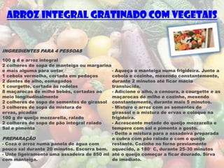 Arroz Integral Gratinado com Vegetais


INGREDIENTES PARA 4 PESSOAS
100 g d e arroz integral
2 colheres de sopa de manteiga ou margarina
e mais alguma para untar                    - Aqueça a manteiga numa frigideira. Junte a
1 cebola vermelha, cortada em pedaços       cebola e cozinhe, mexendo constantemente,
2 dentes de alho, esmagados                 durante 2 minutos até ficar macia
1 courgette, cortada às rodelas             translúcida.
8 maçarocas de milho bebés, cortadas ao     - Adicione o alho, a cenoura, a courgette e as
meio longitudinalmente                      maçarocas de milho e cozinhe, mexendo
2 colheres de sopa de sementes de girassol constantemente, durante mais 5 minutos.
3 colheres de sopa de mistura de            - Misture o arroz com as sementes de
ervas, picadas                              girassol e a mistura de ervas e coloque na
100 g de queijo mozzarella, ralado          frigideira.
2 colheres de sopa de pão integral ralado   - Acrescente metade do queijo mozzarella e
Sal e pimenta                               tempere com sal e pimenta a gosto.
                                            - Deite a mistura para a assadeira preparada
PREPARAÇÃO                                  e cubra com pão ralado e com o queijo
- Coza o arroz numa panela de água com      restante. Cozinhe no forno previamente
pouco sal durante 20 minutos. Escorra bem. aquecido, a 180° C, durante 25-30 minutos
- Unte ligeiramente uma assadeira de 850 ml até o queijo começar a ficar dourado. Sirva
com manteiga.                               de imediato.
 