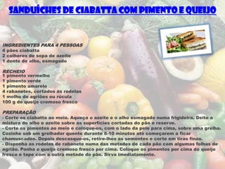 Sanduíches de Ciabatta com Pimento e Queijo


INGREDIENTES PARA 4 PESSOAS
4 pães ciabatta
2 colheres de sopa de azeite
1 dente de alho, esmagado

RECHEIO
1 pimento vermelho
1 pimento verde
1 pimento amarelo
4 rabanetes, cortados às rodelas
1 molho de agriões ou rúcula
100 g de queijo cremoso fresco

PREPARAÇÃO
- Corte os ciabatta ao meio. Aqueça o azeite e o alho esmagado numa frigideira. Deite a
mistura de alho e azeite sobre as superfícies cortadas do pão e reserve.
- Corte os pimentos ao meio e coloque-os, com o lado da pele para cima, sobre uma grelha.
Cozinhe sob um grelhador quente durante 8-10 minutos até começarem a ficar
chamuscados. Depois descasque-os, retire-lhes as sementes e corte em tiras finas.
- Disponha as rodelas de rabanete numa das metades de cada pão com algumas folhas de
agrião. Ponha o queijo cremoso fresco por cima. Coloque os pimentos por cima do queijo
fresco e tape com a outra metade do pão. Sirva imediatamente.
 