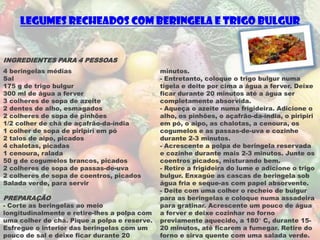 Legumes Recheados com Beringela e Trigo Bulgur


INGREDIENTES PARA 4 PESSOAS
4 beringelas médias                           minutos.
Sal                                           - Entretanto, coloque o trigo bulgur numa
175 g de trigo bulgur                         tigela e deite por cima a água a ferver. Deixe
300 ml de água a ferver                       ficar durante 20 minutos até a água ser
3 colheres de sopa de azeite                  completamente absorvida.
2 dentes de alho, esmagados                   - Aqueça o azeite numa frigideira. Adicione o
2 colheres de sopa de pinhões                 alho, os pinhões, o açafrão-da-índia, o piripiri
1/2 colher de chá de açafrão-da-índia         em pó, o aipo, as chalotas, a cenoura, os
1 colher de sopa de piripiri em pó            cogumelos e as passas-de-uva e cozinhe
2 talos de aipo, picados                      durante 2-3 minutos.
4 chalotas, picadas                           - Acrescente a polpa de beringela reservada
1 cenoura, ralada                             e cozinhe durante mais 2-3 minutos. Junte os
50 g de cogumelos brancos, picados            coentros picados, misturando bem.
2 colheres de sopa de passas-de-uva           - Retire a frigideira do lume e adicione o trigo
2 colheres de sopa de coentros, picados       bulgur. Enxagúe as cascas de beringela sob
Salada verde, para servir                     água fria e seque-as com papel absorvente.
                                              - Deite com uma colher o recheio de bulgur
PREPARAÇÃO                                    para as beringelas e coloque numa assadeira
- Corte as beringelas ao meio                 para gratinar. Acrescente um pouco de água
longitudinalmente e retire-lhes a polpa com   a ferver e deixe cozinhar no forno
uma colher de chá. Pique a polpa e reserve.   previamente aquecido, a 180° C, durante 15-
Esfregue o interior das beringelas com um     20 minutos, até ficarem a fumegar. Retire do
pouco de sal e deixe ficar durante 20         forno e sirva quente com uma salada verde.
 