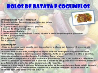 Bolos de Batata e Cogumelos

INGREDIENTES PARA 4 PESSOAS
500 g de batatas farinhentas, cortadas em cubos
25 g de manteiga
175 g de mistura de cogumelos, picados
2 dentes de alho, esmagados
1 ovo pequeno, batido
1 colher de sopa de cebolinho fresco, picado, e mais um pouco para guarnecer
Farinha, para polvilhar
Óleo, para fritar
Sal e pimenta

PREPARAÇÃO
- Coza as batatas numa panela com água a ferver e algum sal durante 10 minutos até
estarem bem cozidas.
- Escorra bem as batatas, esmague-as depois com um esmagador ou garfo e reserve.
- Entretanto, derreta a manteiga numa frigideira. Junte os cogumelos e o alho e cozinhe,
mexendo constantemente, durante 5 minutos. Escorra bem.
- Incorpore os cogumelos e o alho na batata, juntamente com o ovo batido e o cebolinho.
- Divida a mistura igualmente em 4 porções e molde-as em quatro bolos redondos. Passe-os
pela farinha até o exterior estar completamente revestido.
- Aqueça o óleo numa frigideira. Adicione os bolos de batata e frite em lume médio durante
10 minutos até estarem dourados, virando-os a meio da cozedura. Sirva os bolos de
imediato com uma salada viçosa simples
 