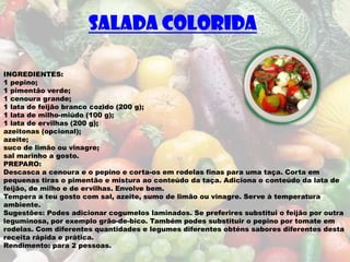SALADA COLORIDA

INGREDIENTES:
1 pepino;
1 pimentão verde;
1 cenoura grande;
1 lata de feijão branco cozido (200 g);
1 lata de milho-miúdo (100 g);
1 lata de ervilhas (200 g);
azeitonas (opcional);
azeite;
suco de limão ou vinagre;
sal marinho a gosto.
PREPARO:
Descasca a cenoura e o pepino e corta-os em rodelas finas para uma taça. Corta em
pequenas tiras o pimentão e mistura ao conteúdo da taça. Adiciona o conteúdo da lata de
feijão, de milho e de ervilhas. Envolve bem.
Tempera a teu gosto com sal, azeite, sumo de limão ou vinagre. Serve à temperatura
ambiente.
Sugestões: Podes adicionar cogumelos laminados. Se preferires substitui o feijão por outra
leguminosa, por exemplo grão-de-bico. Também podes substituir o pepino por tomate em
rodelas. Com diferentes quantidades e legumes diferentes obténs sabores diferentes desta
receita rápida e prática.
Rendimento: para 2 pessoas.
 