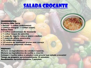 SALADA CROCANTE

INGREDIENTES:
Produtos Mãe Terra
:: Gersal - 1 colher (sobremesa)
:: Linhaça integral - 1 colher (sopa).
Outros itens
:: 1 colher (sobremesa) de mostarda
:: 1 colher (sopa) de salsinha
:: 1 copo de iogurte natural (para o molho)
:: 1 maço de alface americana
:: 1/2 beterraba ralada
:: 1/2 xícara de azeitonas pretas sem caroço
:: 2 cenouras pequenas raladas.

PREPARO:
Misture os ingredientes da salada e reserve.
Misture os ingredientes do molho e reserve.
Coloque o molho sobre a salada e está pronta sua salada crocante!
Tempo de preparo: aproximadamente 10 minutos.
Rendimento: aproximadamente 7 porções.
 