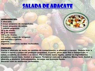 SALADA DE ABACATE

INGREDIENTES:
1 abacate;
1 maço pequeno de manjericão;
1 maço pequeno de salsa;
1 cebola pequena;
50 g de avelã;
50 g de nozes;
350 g de ricota;
1/2 colher (sopa) de orégano;
sal marinho a gosto;
páprica;
algumas azeitonas verdes recheadas.

PREPARO:
Cortar o abacate ao meio, no sentido do comprimento, e eliminar o caroço. Depois tirar a
casca e cortar a polpa em pedaços pequenos. À parte, picar bem fino o manjericão, a
salsa, a cebola, as avelãs e as nozes. Pôr a ricota numa tigela, juntar os ingredientes
picados e mexer bem. Incluir o orégano. Temperar com sal e páprica. Mexer bem. Incluir o
abacate e misturar delicadamente. Arranjar em travessa funda.
Decorar com as azeitonas recheadas.
 