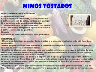 Mimos Tostados
INGREDIENTES PARA 4 PESSOAS
125 g de queijo ricotta
125 g de queijo consistente, ralado finamente
2 colheres de chá de salsa, cortada em pedaços
60 g de mistura de oleaginosas, picadas
3 colheres de sopa de ervas picadas, tais como
Salsa, cebolinho, manjerona, ligúrica e cerefólio
2 colheres de sopa de paprika
Pimenta
Raminhos de ervas aromáticas, para guarnecer

PREPARAÇÃO
- Misture os dois tipos de queijo. Junte a salsa e a pimenta e trabalhe tudo até ficar bem
combinado.
- Molde pequenas bolas com a mistura e coloque-as num prato. Tape e leve ao frigorífico
durante 20 minutos até ficarem firmes.
- Espalhe as oleaginosas picadas sobre um tabuleiro de forno e coloque-o debaixo de uma
grelha previamente aquecida até ficarem ligeiramente douradas. Cuidado já que podem
queimar-se facilmente. Deixe-as arrefecer.
- Ponha as oleaginosas, as ervas e a paprika em 3 tigelas pequenas separadas. Retire as
bolas de queijo do frigorífico e divida-as por três pilhas iguais. Enrole uma parte das bolas
de queijo nas oleaginosas, outra nas ervas e a terceira na paprika, virando-as para que
fiquem bem revestidas.
- Disponha as bolas de queijo revestidas alternadamente numa grande travessa. Leve ao
frigorífico até estarem prontas para servir e guarneça-as com raminhos de ervas frescas.
 