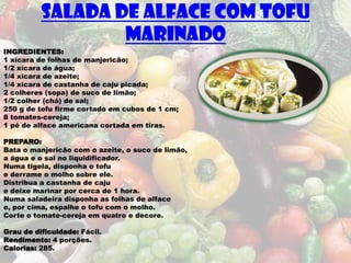 SALADA DE ALFACE COM TOFU
                  MARINADO
INGREDIENTES:
1 xícara de folhas de manjericão;
1/2 xícara de água;
1/4 xícara de azeite;
1/4 xícara de castanha de caju picada;
2 colheres (sopa) de suco de limão;
1/2 colher (chá) de sal;
250 g de tofu firme cortado em cubos de 1 cm;
8 tomates-cereja;
1 pé de alface americana cortada em tiras.

PREPARO:
Bata o manjericão com o azeite, o suco de limão,
a água e o sal no liquidificador.
Numa tigela, disponha o tofu
e derrame o molho sobre ele.
Distribua a castanha de caju
e deixe marinar por cerca de 1 hora.
Numa saladeira disponha as folhas de alface
e, por cima, espalhe o tofu com o molho.
Corte o tomate-cereja em quatro e decore.

Grau de dificuldade: Fácil.
Rendimento: 4 porções.
Calorias: 285.
 