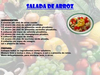 SALADA DE ARROZ

INGREDIENTES:
2 xícaras (de chá) de arroz cozido
1/2 xícara (de chá) de salsão picadinho
1/2 xícara (de chá) de pimentão verde picadinho,
1/2 xícara (de chá) de pimentão vermelho picadinho,
6 colheres (de sopa) de salsinha picadinha,
1/2 xícara (de chá) de champignons picados,
8 colheres (de sopa) de azeite,
1/2 xícara (de chá) de azeitona verde picada,
2 colheres (de sopa) de vinagre,
sal e pimenta do reino.

PREPARO:
Coloque todos os ingredientes numa saladeira.
Misture bem e inclua o óleo, o vinagre, o sal e a pimenta do reino.
Mexa delicadamente, para misturar bem, e sirva.
 